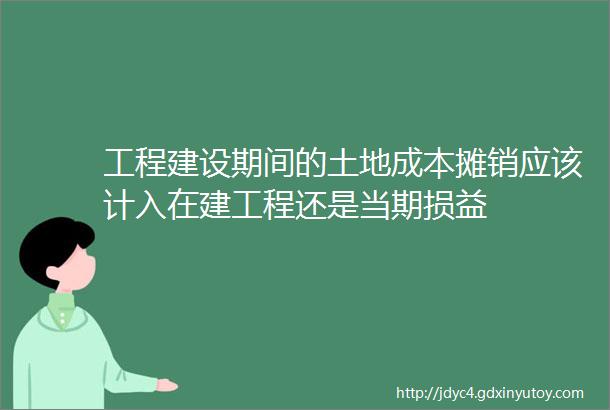 工程建设期间的土地成本摊销应该计入在建工程还是当期损益