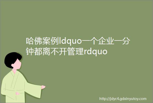 哈佛案例ldquo一个企业一分钟都离不开管理rdquo