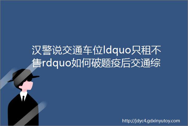 汉警说交通车位ldquo只租不售rdquo如何破题疫后交通综合症有哪些表现