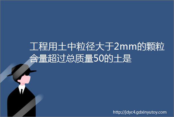 工程用土中粒径大于2mm的颗粒含量超过总质量50的土是