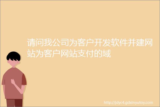 请问我公司为客户开发软件并建网站为客户网站支付的域