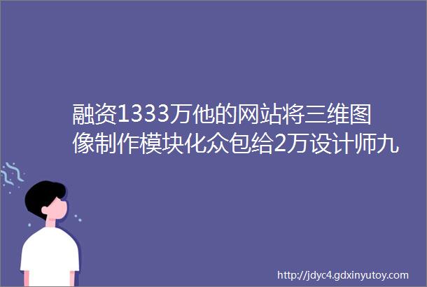 融资1333万他的网站将三维图像制作模块化众包给2万设计师九合新闻